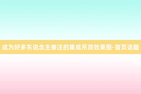 成为好多东说念主眷注的集成吊顶效果图-首页话题